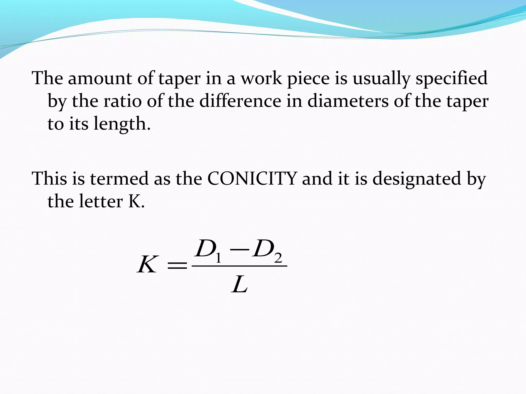 The amount of taper in a work piece is usually specified
by the ratio of the difference in diameters of the taper
to its length.
This is termed as the CONICITY and it is designated by
the letter K.
L
DD
K 21 −
=
 