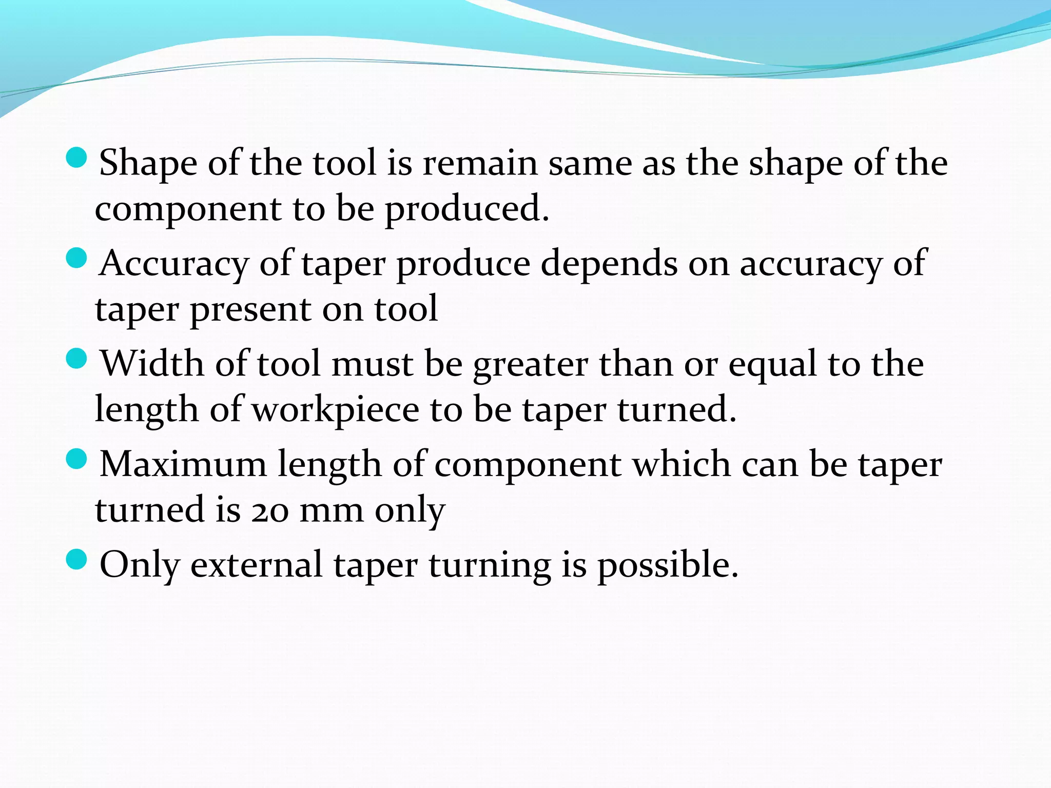 Shape of the tool is remain same as the shape of the
component to be produced.
Accuracy of taper produce depends on accuracy of
taper present on tool
Width of tool must be greater than or equal to the
length of workpiece to be taper turned.
Maximum length of component which can be taper
turned is 20 mm only
Only external taper turning is possible.
 