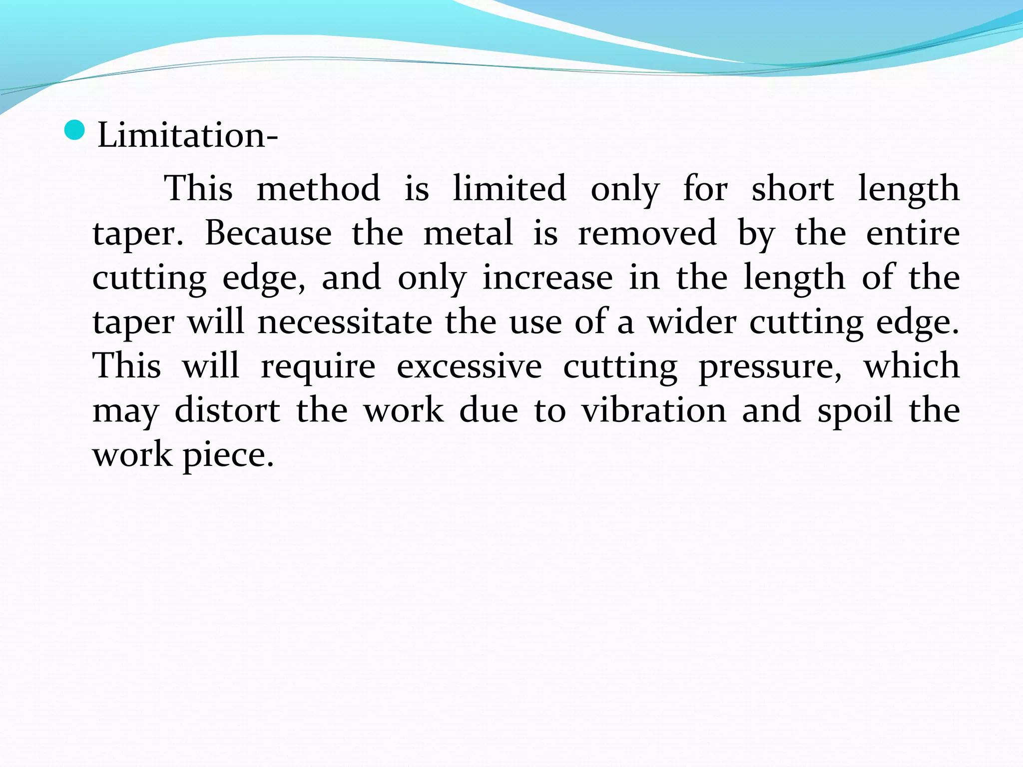 Limitation-
This method is limited only for short length
taper. Because the metal is removed by the entire
cutting edge, and only increase in the length of the
taper will necessitate the use of a wider cutting edge.
This will require excessive cutting pressure, which
may distort the work due to vibration and spoil the
work piece.
 