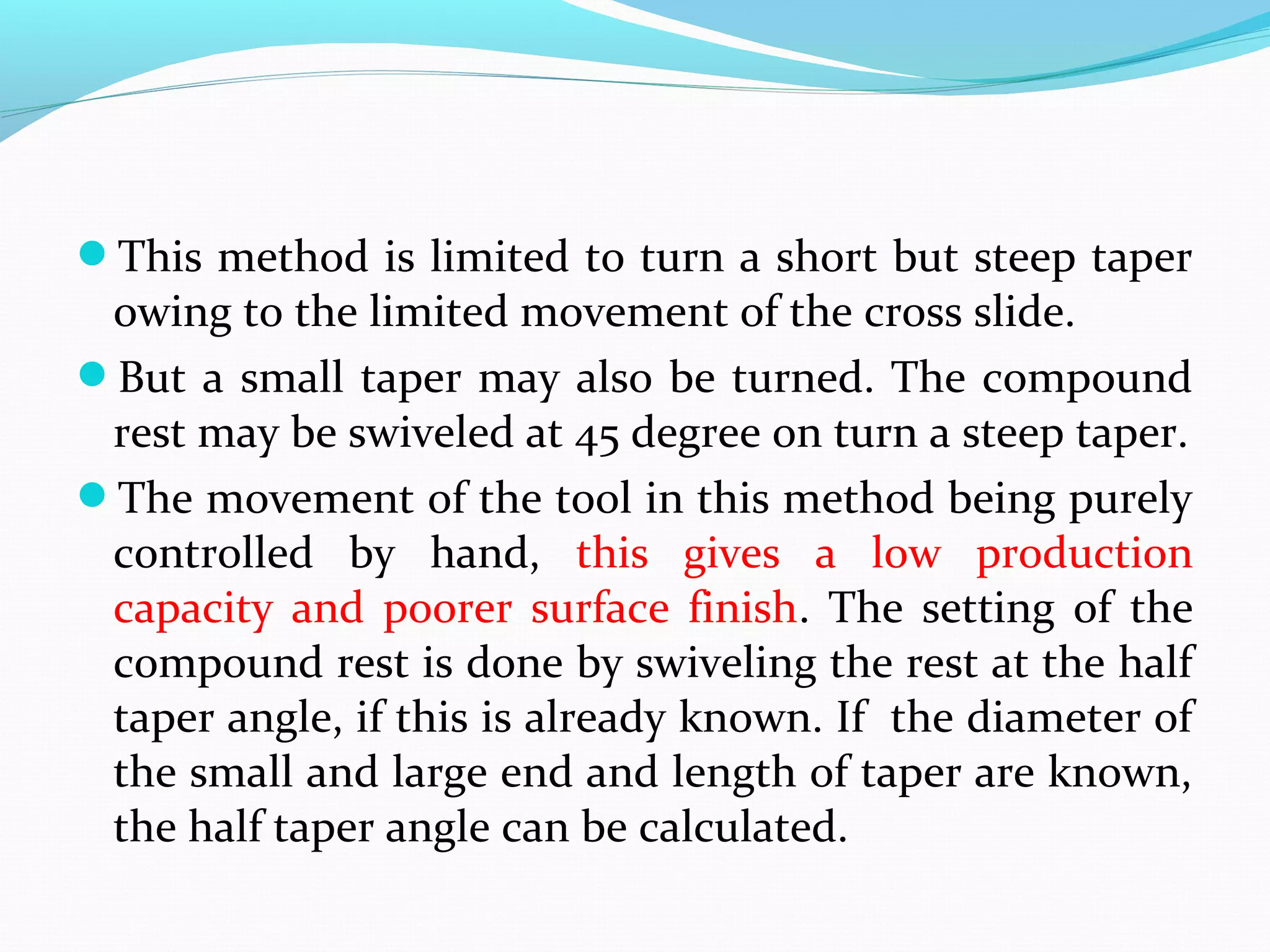 This method is limited to turn a short but steep taper
owing to the limited movement of the cross slide.
But a small taper may also be turned. The compound
rest may be swiveled at 45 degree on turn a steep taper.
The movement of the tool in this method being purely
controlled by hand, this gives a low production
capacity and poorer surface finish. The setting of the
compound rest is done by swiveling the rest at the half
taper angle, if this is already known. If the diameter of
the small and large end and length of taper are known,
the half taper angle can be calculated.
 