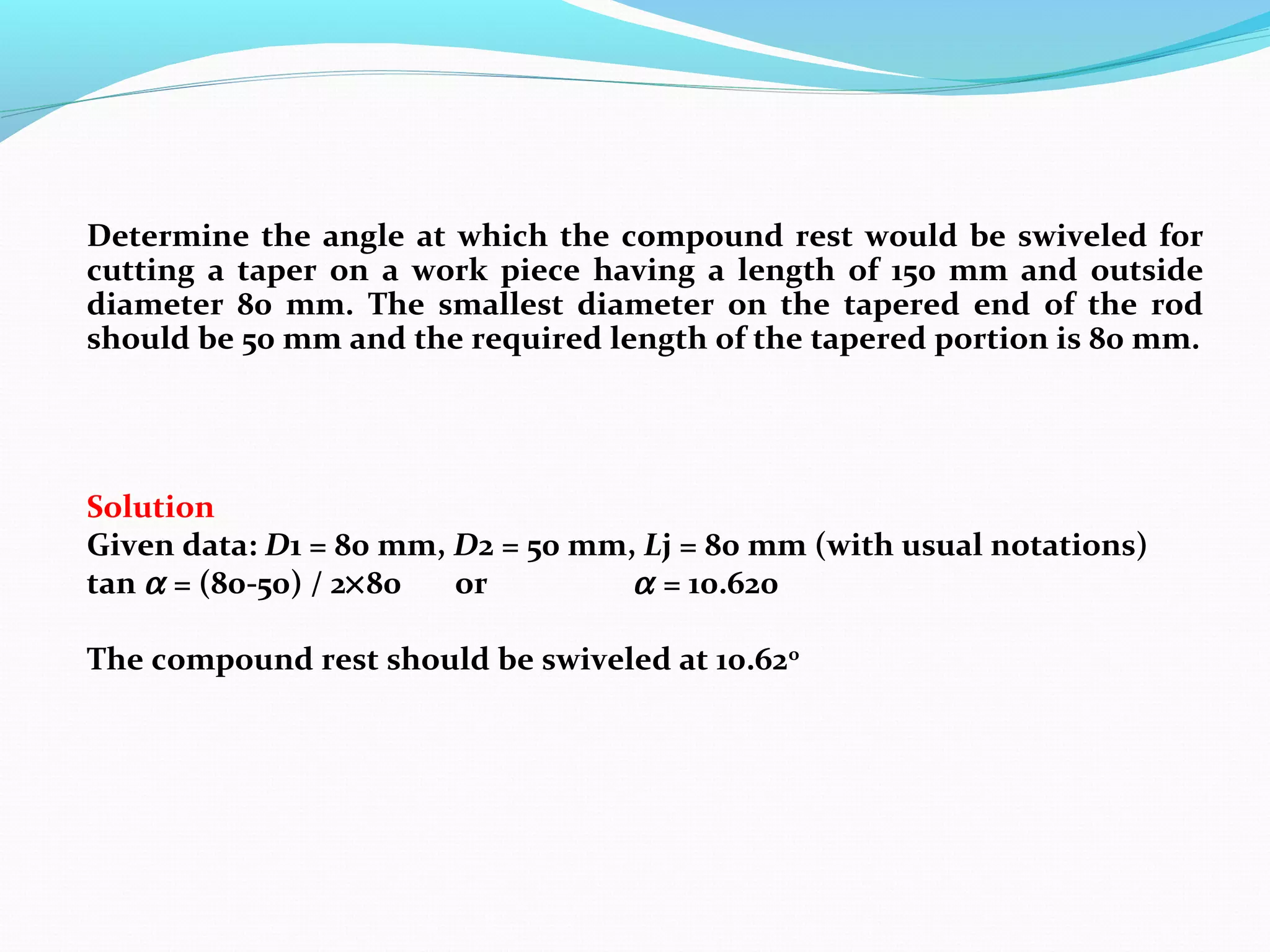 Determine the angle at which the compound rest would be swiveled for
cutting a taper on a work piece having a length of 150 mm and outside
diameter 80 mm. The smallest diameter on the tapered end of the rod
should be 50 mm and the required length of the tapered portion is 80 mm.
Solution
Given data: D1 = 80 mm, D2 = 50 mm, Lj = 80 mm (with usual notations)
tan α = (80-50) / 2×80 or α = 10.620
The compound rest should be swiveled at 10.62o
 