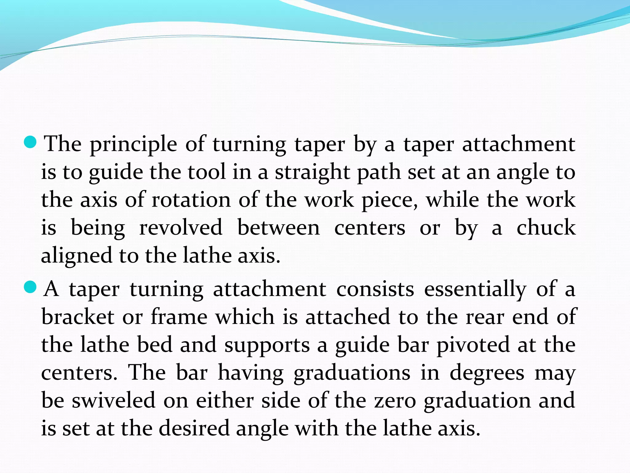 The principle of turning taper by a taper attachment
is to guide the tool in a straight path set at an angle to
the axis of rotation of the work piece, while the work
is being revolved between centers or by a chuck
aligned to the lathe axis.
A taper turning attachment consists essentially of a
bracket or frame which is attached to the rear end of
the lathe bed and supports a guide bar pivoted at the
centers. The bar having graduations in degrees may
be swiveled on either side of the zero graduation and
is set at the desired angle with the lathe axis.
 