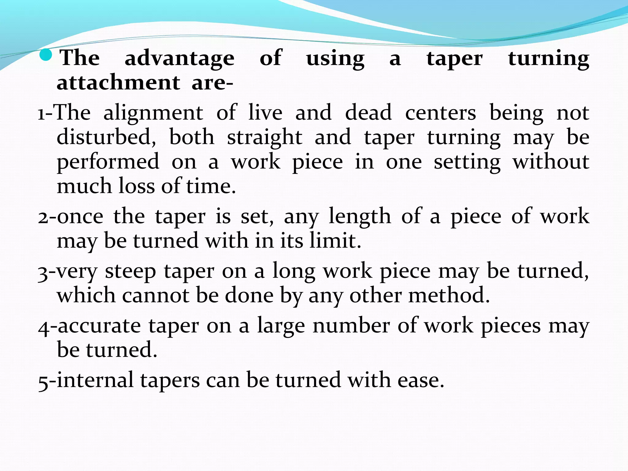 The advantage of using a taper turning
attachment are-
1-The alignment of live and dead centers being not
disturbed, both straight and taper turning may be
performed on a work piece in one setting without
much loss of time.
2-once the taper is set, any length of a piece of work
may be turned with in its limit.
3-very steep taper on a long work piece may be turned,
which cannot be done by any other method.
4-accurate taper on a large number of work pieces may
be turned.
5-internal tapers can be turned with ease.
 