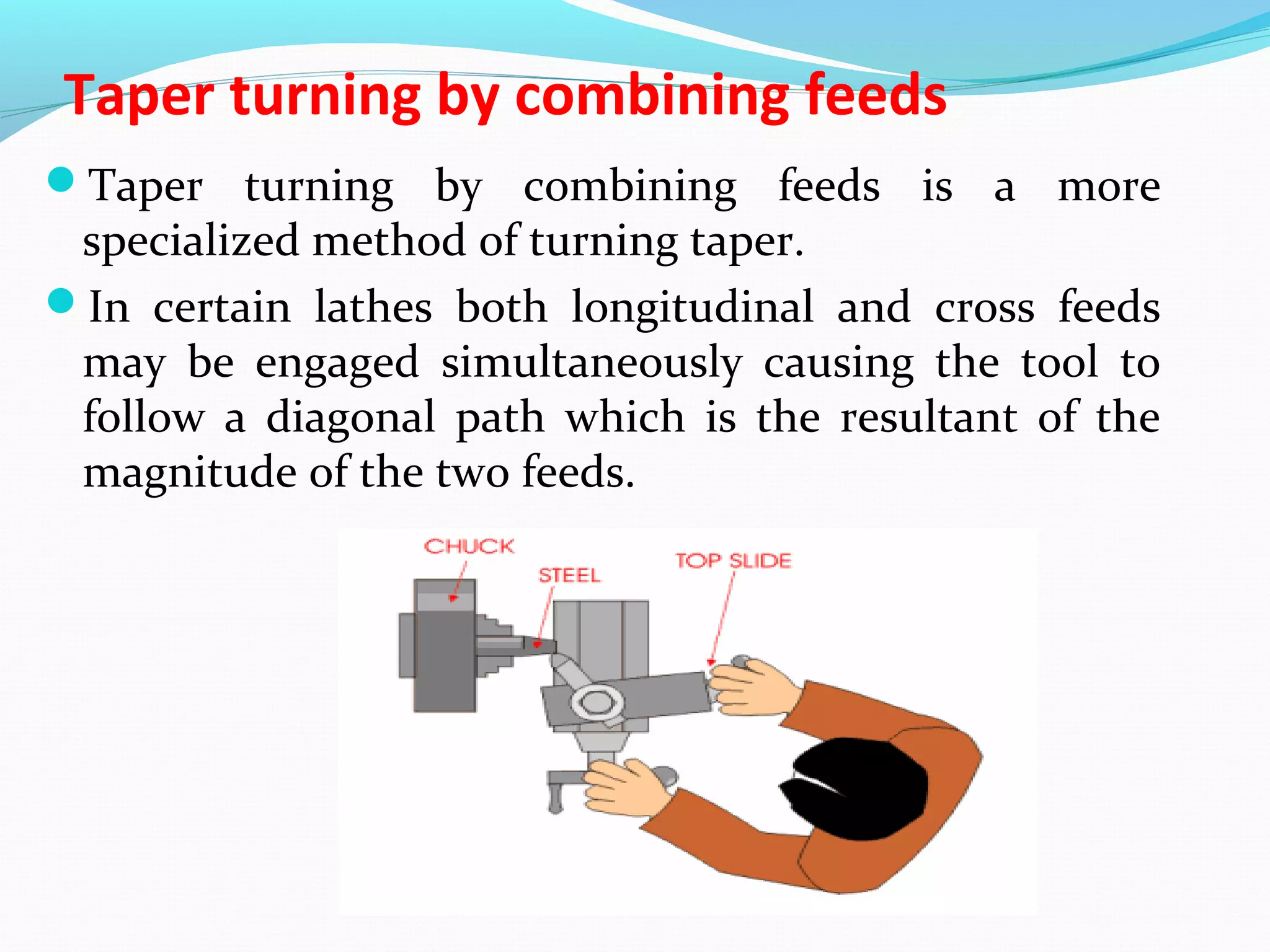 Taper turning by combining feeds
Taper turning by combining feeds is a more
specialized method of turning taper.
In certain lathes both longitudinal and cross feeds
may be engaged simultaneously causing the tool to
follow a diagonal path which is the resultant of the
magnitude of the two feeds.
 