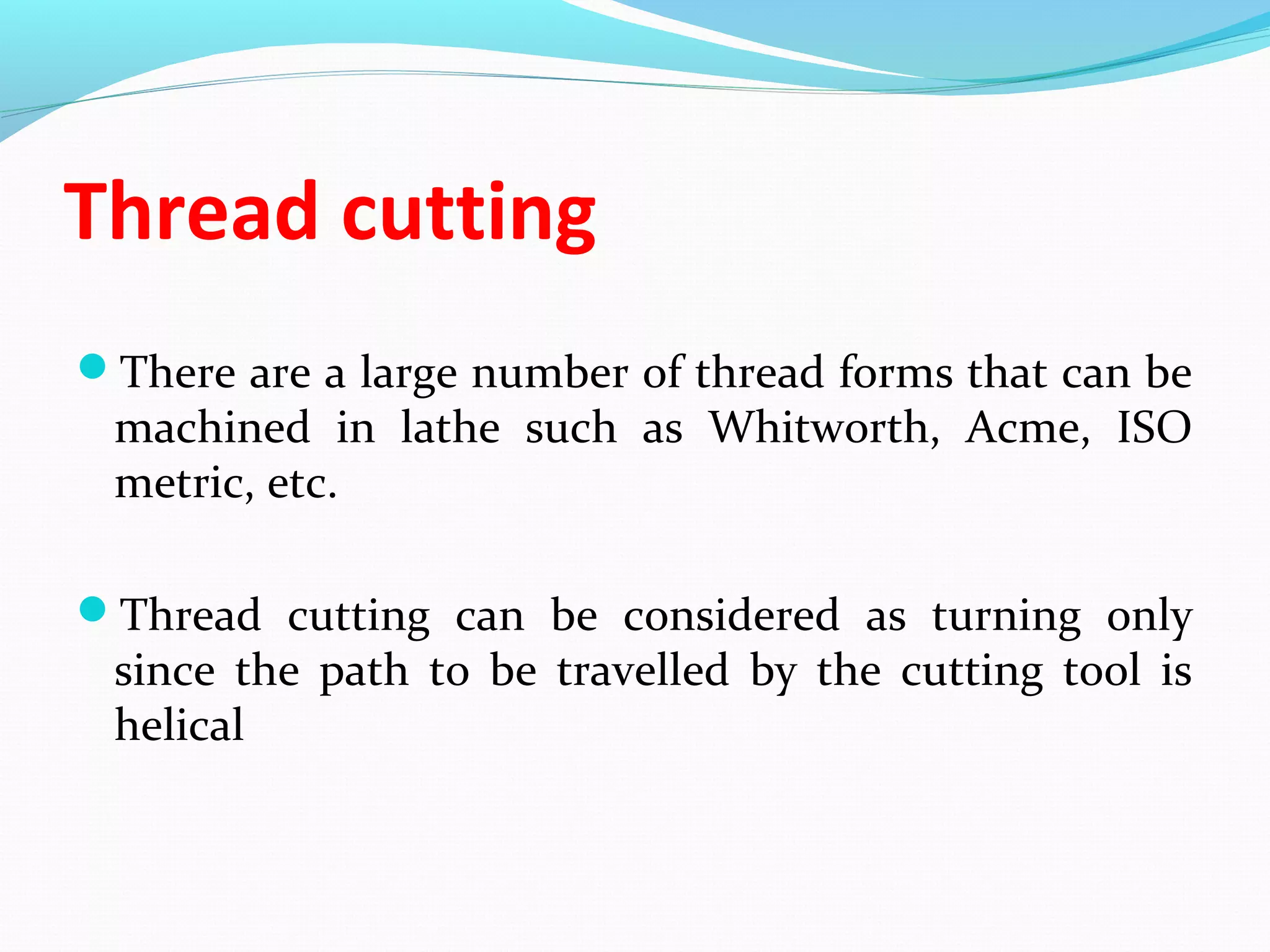 Thread cutting
There are a large number of thread forms that can be
machined in lathe such as Whitworth, Acme, ISO
metric, etc.
Thread cutting can be considered as turning only
since the path to be travelled by the cutting tool is
helical
 