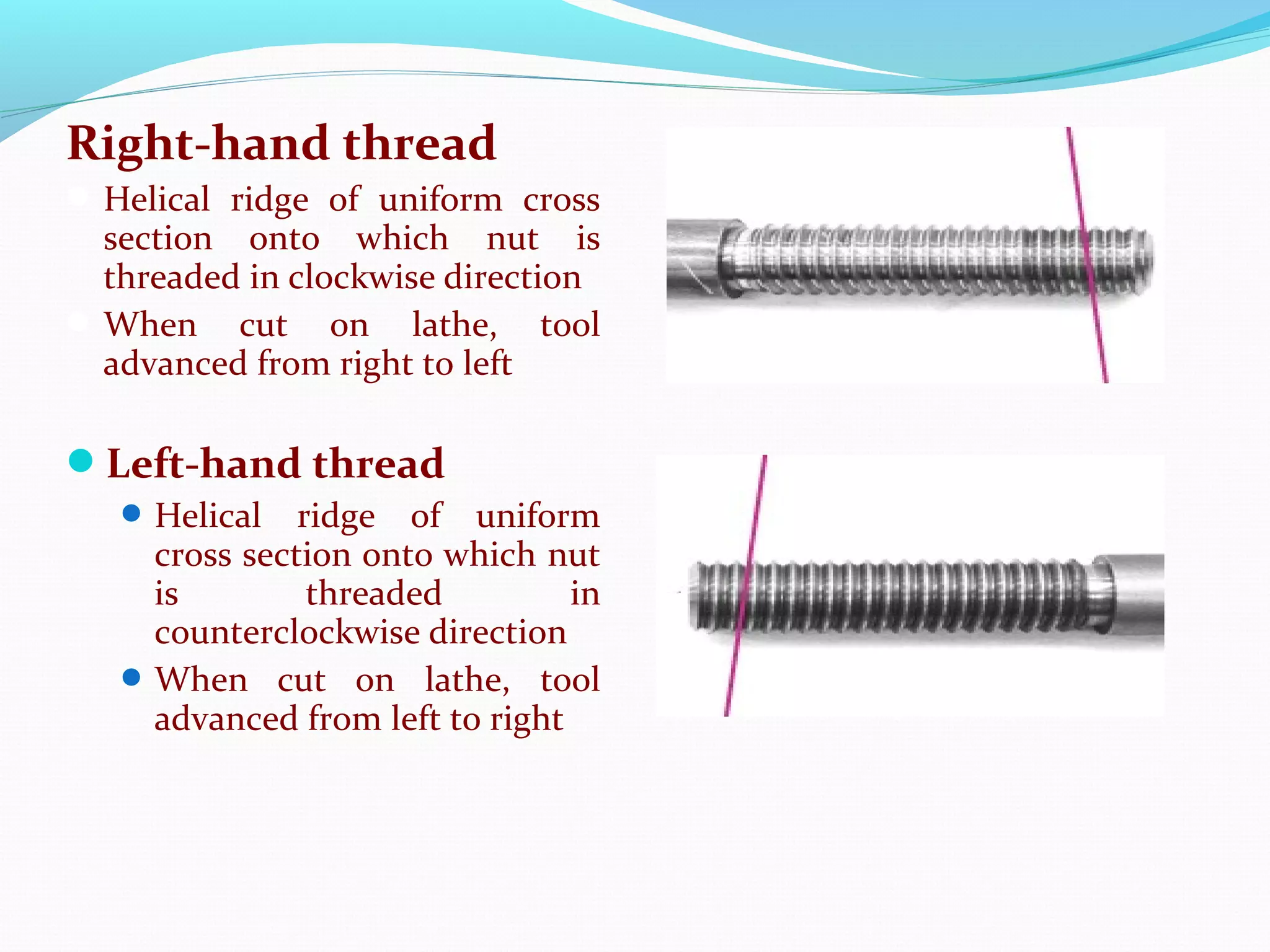 Right-hand thread
Helical ridge of uniform cross
section onto which nut is
threaded in clockwise direction
When cut on lathe, tool
advanced from right to left
Left-hand thread
Helical ridge of uniform
cross section onto which nut
is threaded in
counterclockwise direction
When cut on lathe, tool
advanced from left to right
 