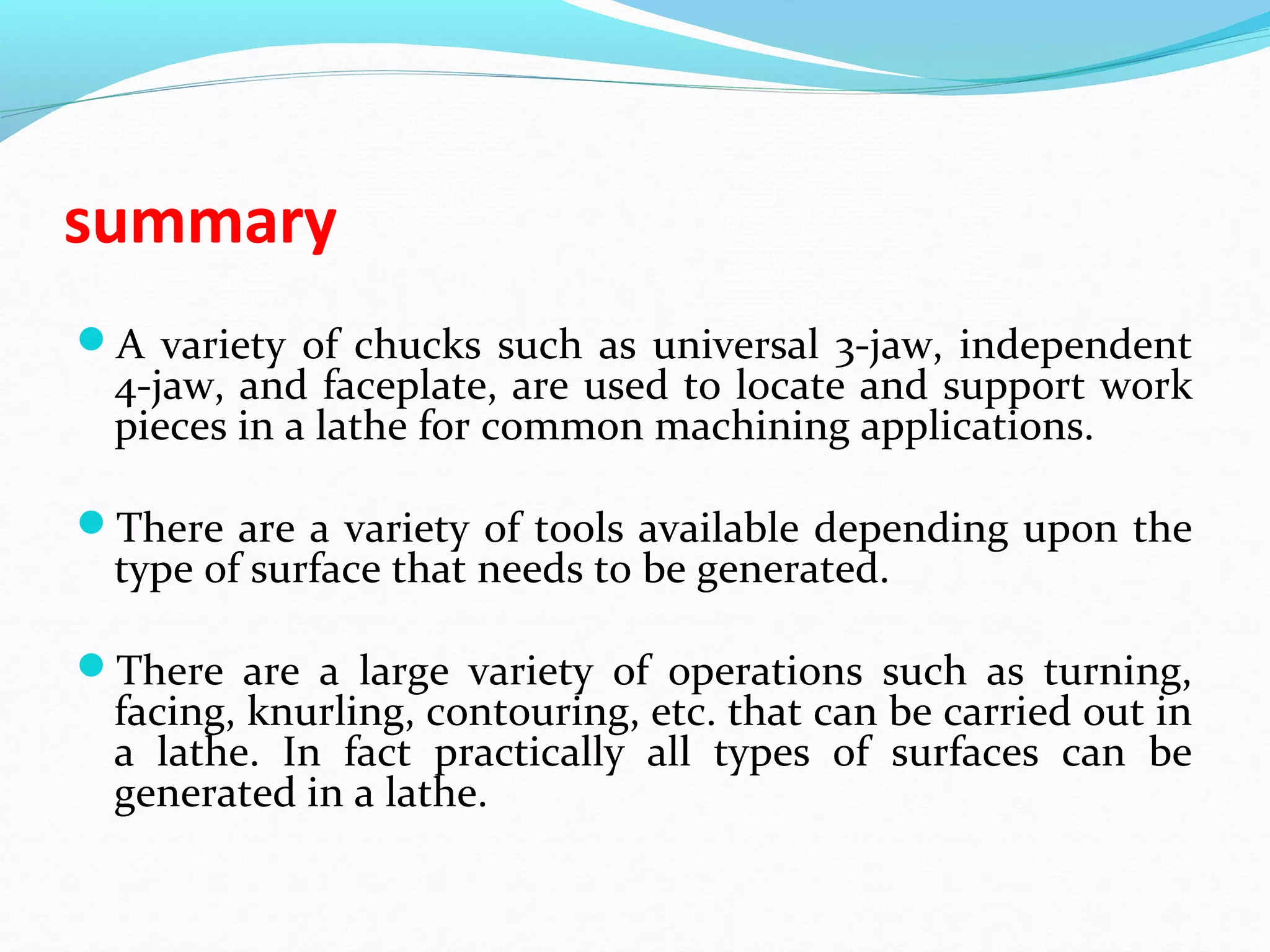 summary
A variety of chucks such as universal 3-jaw, independent
4-jaw, and faceplate, are used to locate and support work
pieces in a lathe for common machining applications.
There are a variety of tools available depending upon the
type of surface that needs to be generated.
There are a large variety of operations such as turning,
facing, knurling, contouring, etc. that can be carried out in
a lathe. In fact practically all types of surfaces can be
generated in a lathe.
 
