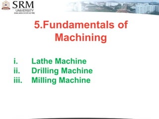 5.Fundamentals of
Machining
i. Lathe Machine
ii. Drilling Machine
iii. Milling Machine
 