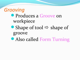 Grooving
Produces a Groove on
workpiece
Shape of tool  shape of
groove
Also called Form Turning
 
