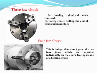 For holding cylindrical stockFor holding cylindrical stock
centered.centered.
For facing/center drilling the end ofFor facing/center drilling the end of
your aluminum stockyour aluminum stock
Four-Jaw Chuck
This is independent chuck generally has
four jaws, which are adjusted
individually on the chuck face by means
of adjusting screws
Three jaw chuck
 