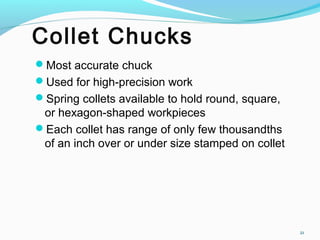 Collet Chucks
Most accurate chuck
Used for high-precision work
Spring collets available to hold round, square,
or hexagon-shaped workpieces
Each collet has range of only few thousandths
of an inch over or under size stamped on collet
21
 