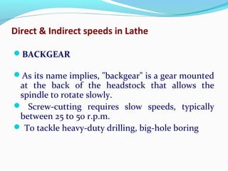 Direct & Indirect speeds in Lathe
BACKGEAR
As its name implies, "backgear" is a gear mounted
at the back of the headstock that allows the
spindle to rotate slowly.
 Screw-cutting requires slow speeds, typically
between 25 to 50 r.p.m.
 To tackle heavy-duty drilling, big-hole boring
 