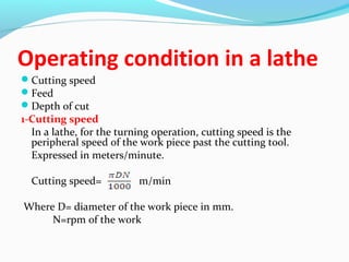 Operating condition in a lathe
Cutting speed
Feed
Depth of cut
1-Cutting speed
In a lathe, for the turning operation, cutting speed is the
peripheral speed of the work piece past the cutting tool.
Expressed in meters/minute.
Cutting speed= m/min
Where D= diameter of the work piece in mm.
N=rpm of the work
 