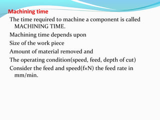 Machining time
The time required to machine a component is called
MACHINING TIME.
Machining time depends upon
Size of the work piece
Amount of material removed and
The operating condition(speed, feed, depth of cut)
Consider the feed and speed(f×N) the feed rate in
mm/min.
 