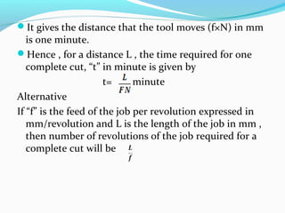 It gives the distance that the tool moves (f×N) in mm
is one minute.
Hence , for a distance L , the time required for one
complete cut, “t” in minute is given by
t= minute
Alternative
If “f” is the feed of the job per revolution expressed in
mm/revolution and L is the length of the job in mm ,
then number of revolutions of the job required for a
complete cut will be
 