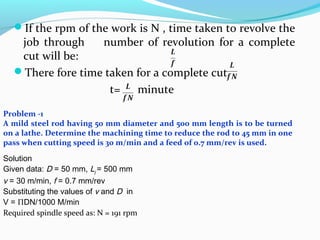 If the rpm of the work is N , time taken to revolve the
job through number of revolution for a complete
cut will be:
There fore time taken for a complete cut
t= minute
Problem -1
A mild steel rod having 50 mm diameter and 500 mm length is to be turned
on a lathe. Determine the machining time to reduce the rod to 45 mm in one
pass when cutting speed is 30 m/min and a feed of 0.7 mm/rev is used.
Solution
Given data: D = 50 mm, Lj = 500 mm
v = 30 m/min, f = 0.7 mm/rev
Substituting the values of v and D in
V = ΠDN/1000 M/min
Required spindle speed as: N = 191 rpm
 