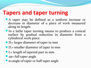 Tapers and taper turning
A taper may be defined as a uniform increase or
decrease in diameter of a piece of work measured
along its length.
In a lathe taper turning means to produce a conical
surface by gradual reduction in diameter from a
cylindrical work piece.
D1= larger diameter of taper in mm
D2= smaller diameter of taper in mm
L= length of tapered part in mm
2α= full taper angle
α=angle of taper or half taper angle
 