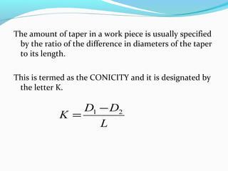 The amount of taper in a work piece is usually specified
by the ratio of the difference in diameters of the taper
to its length.
This is termed as the CONICITY and it is designated by
the letter K.
L
DD
K 21 −
=
 