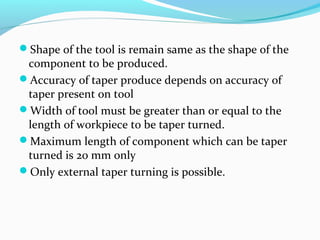 Shape of the tool is remain same as the shape of the
component to be produced.
Accuracy of taper produce depends on accuracy of
taper present on tool
Width of tool must be greater than or equal to the
length of workpiece to be taper turned.
Maximum length of component which can be taper
turned is 20 mm only
Only external taper turning is possible.
 
