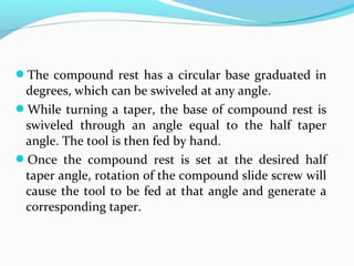 The compound rest has a circular base graduated in
degrees, which can be swiveled at any angle.
While turning a taper, the base of compound rest is
swiveled through an angle equal to the half taper
angle. The tool is then fed by hand.
Once the compound rest is set at the desired half
taper angle, rotation of the compound slide screw will
cause the tool to be fed at that angle and generate a
corresponding taper.
 