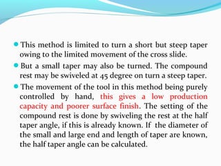 This method is limited to turn a short but steep taper
owing to the limited movement of the cross slide.
But a small taper may also be turned. The compound
rest may be swiveled at 45 degree on turn a steep taper.
The movement of the tool in this method being purely
controlled by hand, this gives a low production
capacity and poorer surface finish. The setting of the
compound rest is done by swiveling the rest at the half
taper angle, if this is already known. If the diameter of
the small and large end and length of taper are known,
the half taper angle can be calculated.
 