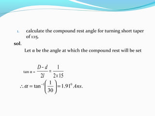 1. calculate the compound rest angle for turning short taper
of 1:15.
sol.
Let α be the angle at which the compound rest will be set
tan α =
152
1
2 ×
=
−
l
dD
.91.1
30
1
tan 01
Ans=





=∴ −
α
 