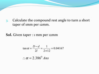 3. Calculate the compound rest angle to turn a short
taper of 1mm per 12mm.
Sol. Given taper : 1 mm per 12mm
04167.0
122
1
2
tan =
×
=
−
=
l
dD
α
Ans0
386.2=∴α
 