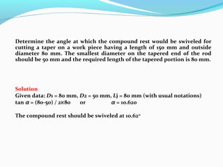 Determine the angle at which the compound rest would be swiveled for
cutting a taper on a work piece having a length of 150 mm and outside
diameter 80 mm. The smallest diameter on the tapered end of the rod
should be 50 mm and the required length of the tapered portion is 80 mm.
Solution
Given data: D1 = 80 mm, D2 = 50 mm, Lj = 80 mm (with usual notations)
tan α = (80-50) / 2×80 or α = 10.620
The compound rest should be swiveled at 10.62o
 