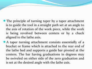 The principle of turning taper by a taper attachment
is to guide the tool in a straight path set at an angle to
the axis of rotation of the work piece, while the work
is being revolved between centers or by a chuck
aligned to the lathe axis.
A taper turning attachment consists essentially of a
bracket or frame which is attached to the rear end of
the lathe bed and supports a guide bar pivoted at the
centers. The bar having graduations in degrees may
be swiveled on either side of the zero graduation and
is set at the desired angle with the lathe axis.
 