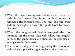 When the taper turning attachment is used, the cross
slide is first made free from the lead screw by
removing the binder screw. The rear end the cross
slide is then tightened with the guide block by means
of a bolt.
When the longitudinal feed is engaged, the tool
mounted on the cross slide will follow the angular
path, as the guide block will slide on the gear bar at
an angle to the lathe axis.
The required depth of cut is given by the compound
slide which is placed at right angles to the lathe axis.
 