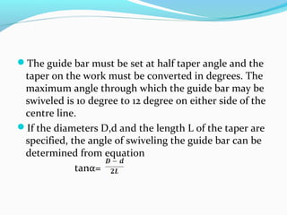 The guide bar must be set at half taper angle and the
taper on the work must be converted in degrees. The
maximum angle through which the guide bar may be
swiveled is 10 degree to 12 degree on either side of the
centre line.
If the diameters D,d and the length L of the taper are
specified, the angle of swiveling the guide bar can be
determined from equation
tanα=
 