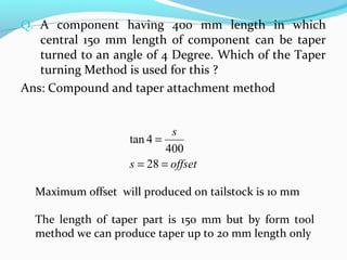 Q. A component having 400 mm length in which
central 150 mm length of component can be taper
turned to an angle of 4 Degree. Which of the Taper
turning Method is used for this ?
Ans: Compound and taper attachment method
offsets
s
==
=
28
400
4tan
Maximum offset will produced on tailstock is 10 mm
The length of taper part is 150 mm but by form tool
method we can produce taper up to 20 mm length only
 