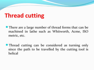 Thread cutting
There are a large number of thread forms that can be
machined in lathe such as Whitworth, Acme, ISO
metric, etc.
Thread cutting can be considered as turning only
since the path to be travelled by the cutting tool is
helical
 