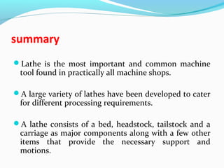 summary
Lathe is the most important and common machine
tool found in practically all machine shops.
A large variety of lathes have been developed to cater
for different processing requirements.
A lathe consists of a bed, headstock, tailstock and a
carriage as major components along with a few other
items that provide the necessary support and
motions.
 
