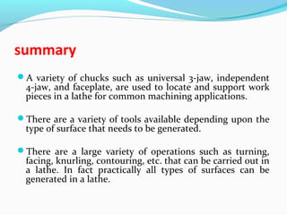 summary
A variety of chucks such as universal 3-jaw, independent
4-jaw, and faceplate, are used to locate and support work
pieces in a lathe for common machining applications.
There are a variety of tools available depending upon the
type of surface that needs to be generated.
There are a large variety of operations such as turning,
facing, knurling, contouring, etc. that can be carried out in
a lathe. In fact practically all types of surfaces can be
generated in a lathe.
 