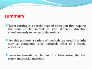 summary
Taper turning is a special type of operation that requires
the tool to be moved in two different direction
simultaneously to generate the surface.
For this purpose, a variety of methods are used in a lathe
such as compound slide, tailstock offset or a special
attachment.
Precision threads can be cut in a lathe using the lead
screw and special methods
 
