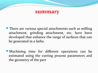 There are various special attachments such as milling
attachment, grinding attachment, etc. have been
developed that enhance the range of surfaces that can
be generated in a lathe.
Machining time for different operations can be
estimated using the cutting process parameters and
the geometry of the part
summary
 