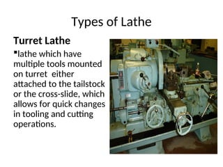 Types of Lathe
Turret Lathe
lathe which have
multiple tools mounted
on turret either
attached to the tailstock
or the cross-slide, which
allows for quick changes
in tooling and cutting
operations.
 