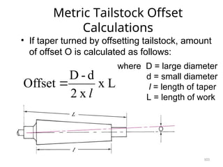 103
Metric Tailstock Offset
Calculations
• If taper turned by offsetting tailstock, amount
of offset O is calculated as follows:
where D = large diameter
d = small diameter
l = length of taper
L = length of work
L
x
x
2
d
-
D
Offset
l

 
