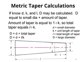104
Metric Taper Calculations
d = small diameter
k = unit length of taper
l = total length of taper
D = large diameter
If know d, k, and l, D may be calculated. D
equal to small dia + amount of taper.
Amount of taper is equal to 1k, so total
taper equals lk.
D = d + total taper
D = d + l/k
 
