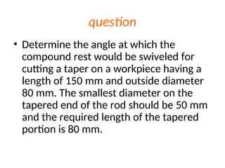 question
• Determine the angle at which the
compound rest would be swiveled for
cutting a taper on a workpiece having a
length of 150 mm and outside diameter
80 mm. The smallest diameter on the
tapered end of the rod should be 50 mm
and the required length of the tapered
portion is 80 mm.
 
