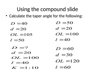 Using the compound slide
• Calculate the taper angle for the following:
50
105
20
40




l
OL
d
D
40
100
20
50




l
OL
d
D
60
120
30
60




l
OL
d
D
10
:
1
40
100
20
?





K
l
OL
d
D
 