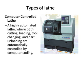 Types of lathe
Computer Controlled
Lathe
–A highly automated
lathe, where both
cutting, loading, tool
changing, and part
unloading are
automatically
controlled by
computer coding.
 