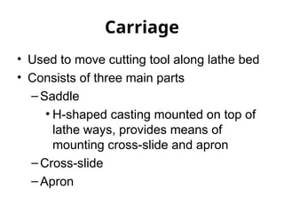 Carriage
• Used to move cutting tool along lathe bed
• Consists of three main parts
–Saddle
• H-shaped casting mounted on top of
lathe ways, provides means of
mounting cross-slide and apron
–Cross-slide
–Apron
 