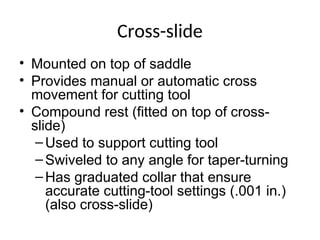 Cross-slide
• Mounted on top of saddle
• Provides manual or automatic cross
movement for cutting tool
• Compound rest (fitted on top of cross-
slide)
–Used to support cutting tool
–Swiveled to any angle for taper-turning
–Has graduated collar that ensure
accurate cutting-tool settings (.001 in.)
(also cross-slide)
 