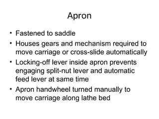 Apron
• Fastened to saddle
• Houses gears and mechanism required to
move carriage or cross-slide automatically
• Locking-off lever inside apron prevents
engaging split-nut lever and automatic
feed lever at same time
• Apron handwheel turned manually to
move carriage along lathe bed
 