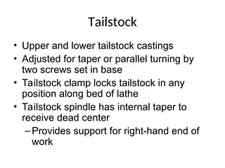 Tailstock
• Upper and lower tailstock castings
• Adjusted for taper or parallel turning by
two screws set in base
• Tailstock clamp locks tailstock in any
position along bed of lathe
• Tailstock spindle has internal taper to
receive dead center
–Provides support for right-hand end of
work
 