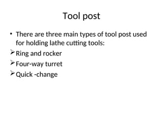 Tool post
• There are three main types of tool post used
for holding lathe cutting tools:
Ring and rocker
Four-way turret
Quick -change
 