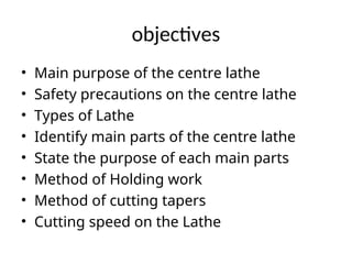 objectives
• Main purpose of the centre lathe
• Safety precautions on the centre lathe
• Types of Lathe
• Identify main parts of the centre lathe
• State the purpose of each main parts
• Method of Holding work
• Method of cutting tapers
• Cutting speed on the Lathe
 