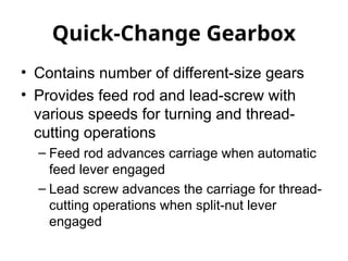 Quick-Change Gearbox
• Contains number of different-size gears
• Provides feed rod and lead-screw with
various speeds for turning and thread-
cutting operations
– Feed rod advances carriage when automatic
feed lever engaged
– Lead screw advances the carriage for thread-
cutting operations when split-nut lever
engaged
 